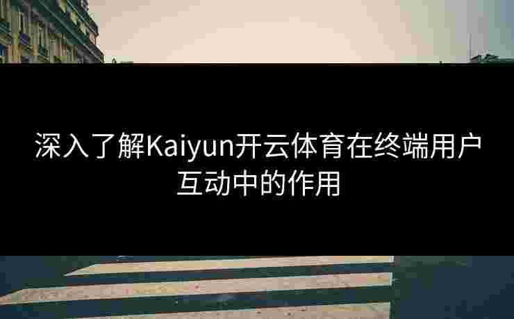 深入了解Kaiyun开云体育在终端用户互动中的作用 深入了解Kaiyun开云体育在终端用户互动中的作用