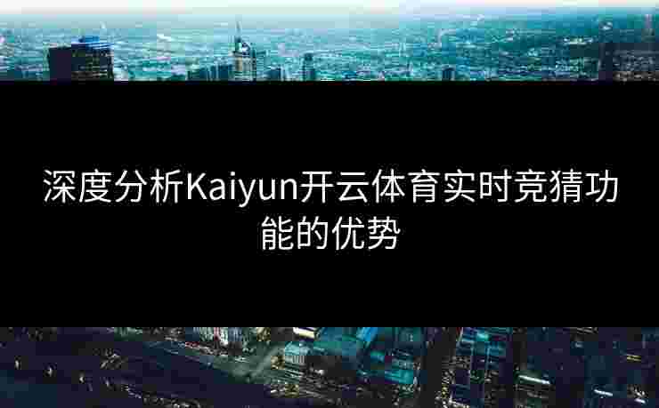 深度分析Kaiyun开云体育实时竞猜功能的优势