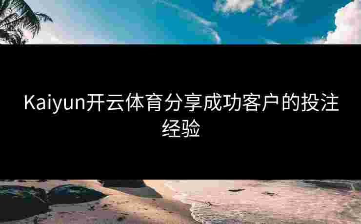 Kaiyun开云体育分享成功客户的投注经验 Kaiyun开云体育分享成功客户的投注经验