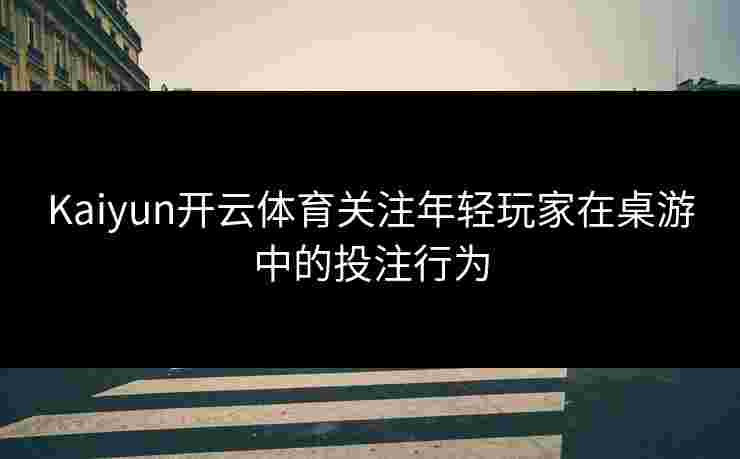 Kaiyun开云体育关注年轻玩家在桌游中的投注行为 Kaiyun开云体育关注年轻玩家在桌游中的投注行为