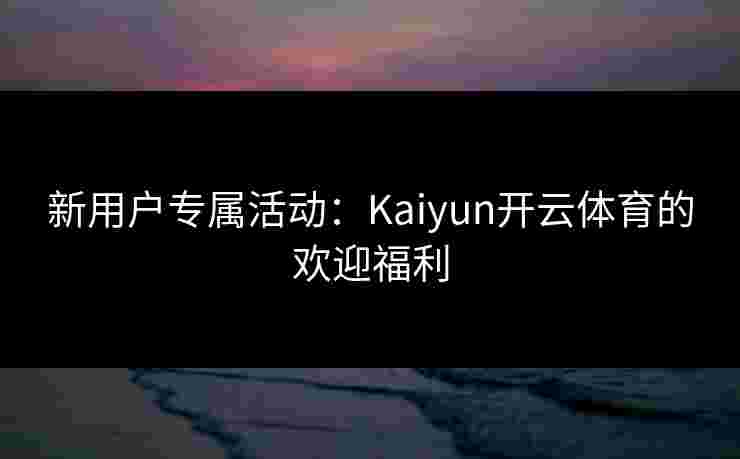 新用户专属活动：Kaiyun开云体育的欢迎福利