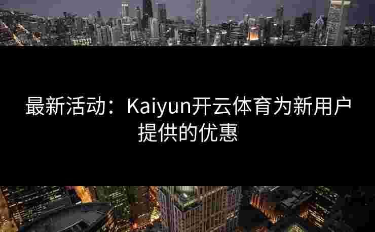 最新活动：Kaiyun开云体育为新用户提供的优惠