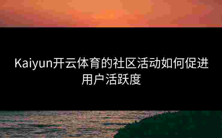 Kaiyun开云体育的社区活动如何促进用户活跃度