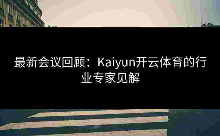 最新会议回顾：Kaiyun开云体育的行业专家见解