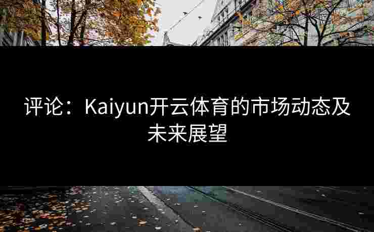 评论：Kaiyun开云体育的市场动态及未来展望