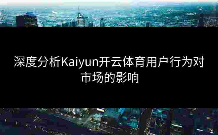 深度分析Kaiyun开云体育用户行为对市场的影响 深度分析Kaiyun开云体育用户行为对市场的影响