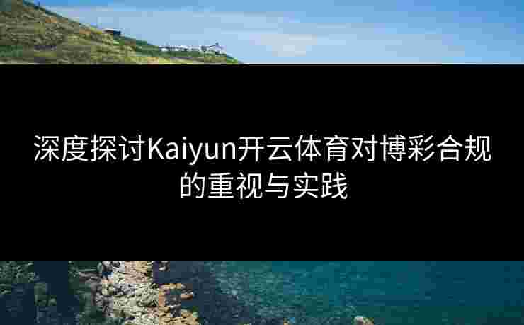 深度探讨Kaiyun开云体育对博彩合规的重视与实践