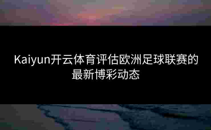 Kaiyun开云体育评估欧洲足球联赛的最新博彩动态