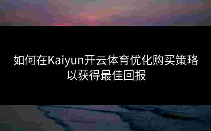 如何在Kaiyun开云体育优化购买策略以获得最佳回报