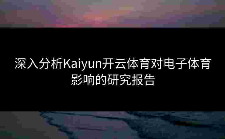 深入分析Kaiyun开云体育对电子体育影响的研究报告 深入分析Kaiyun开云体育对电子体育影响的研究报告