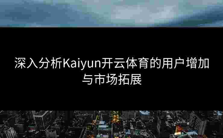 深入分析Kaiyun开云体育的用户增加与市场拓展