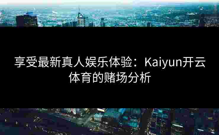 享受最新真人娱乐体验：Kaiyun开云体育的赌场分析