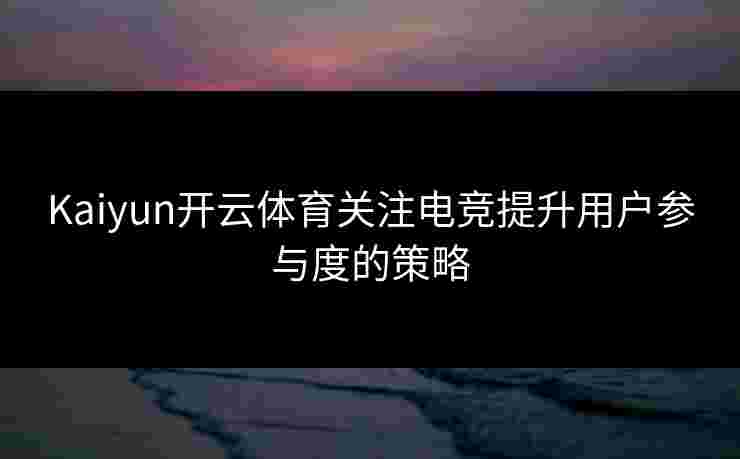 Kaiyun开云体育关注电竞提升用户参与度的策略