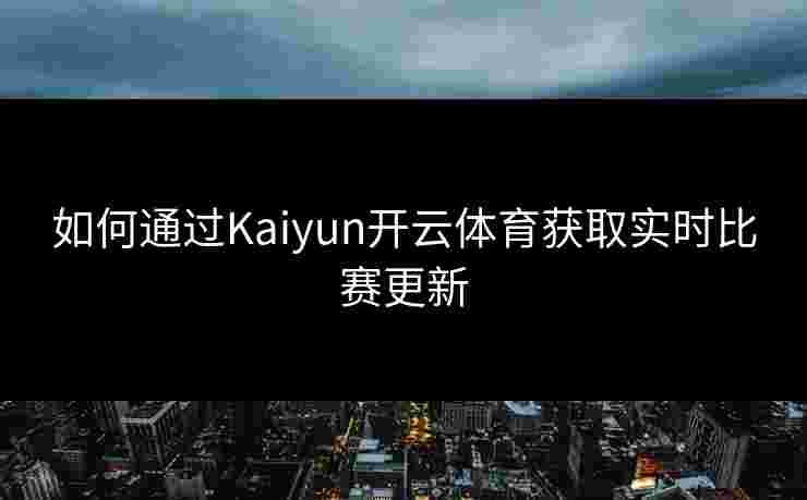 如何通过Kaiyun开云体育获取实时比赛更新