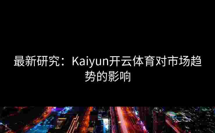 最新研究：Kaiyun开云体育对市场趋势的影响