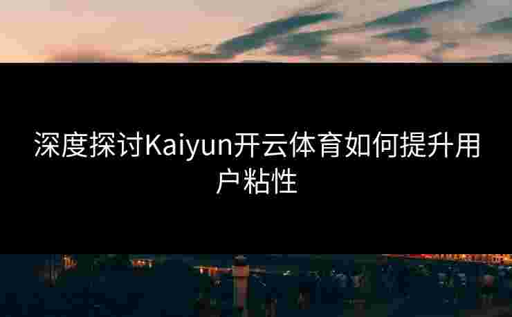深度探讨Kaiyun开云体育如何提升用户粘性