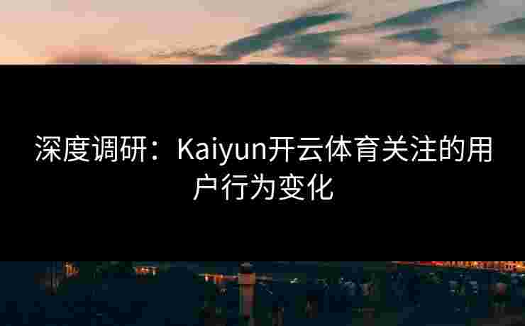 深度调研：Kaiyun开云体育关注的用户行为变化