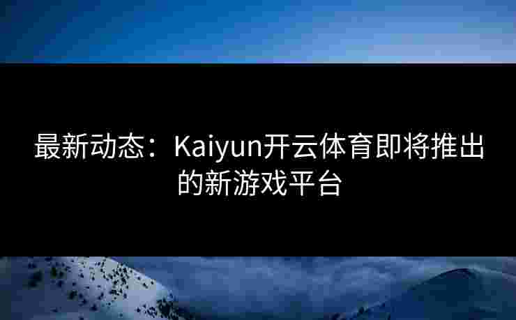 最新动态：Kaiyun开云体育即将推出的新游戏平台