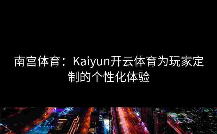 南宫体育：Kaiyun开云体育为玩家定制的个性化体验