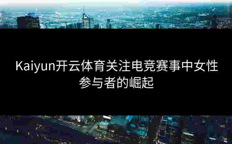 Kaiyun开云体育关注电竞赛事中女性参与者的崛起