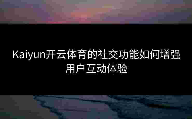 Kaiyun开云体育的社交功能如何增强用户互动体验