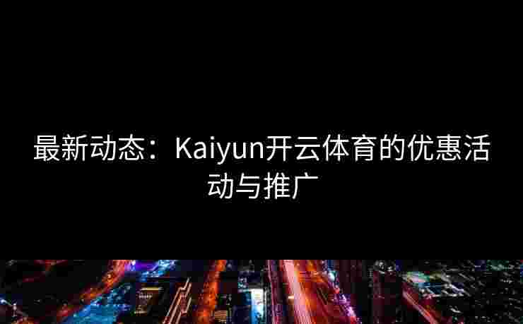 最新动态：Kaiyun开云体育的优惠活动与推广